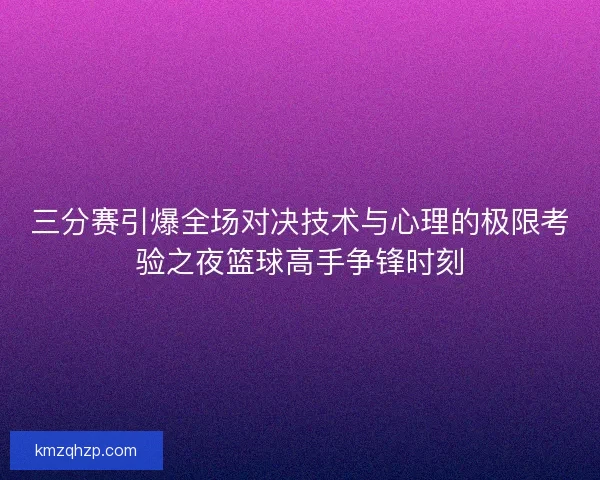 三分赛引爆全场对决技术与心理的极限考验之夜篮球高手争锋时刻