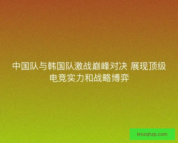中国队与韩国队激战巅峰对决 展现顶级电竞实力和战略博弈