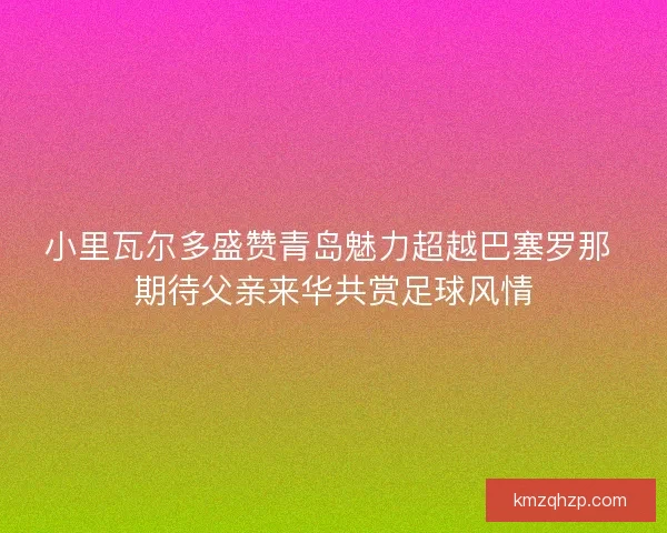 小里瓦尔多盛赞青岛魅力超越巴塞罗那 期待父亲来华共赏足球风情 小里瓦尔多盛赞青岛魅力超越巴塞罗那 期待父亲来华共赏足球风情