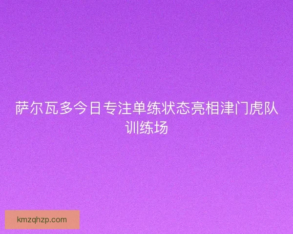 萨尔瓦多今日专注单练状态亮相津门虎队训练场 萨尔瓦多今日专注单练状态亮相津门虎队训练场