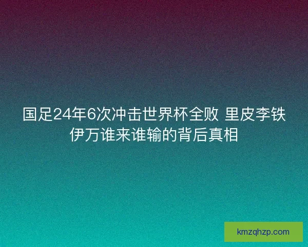 国足24年6次冲击世界杯全败 里皮李铁伊万谁来谁输的背后真相