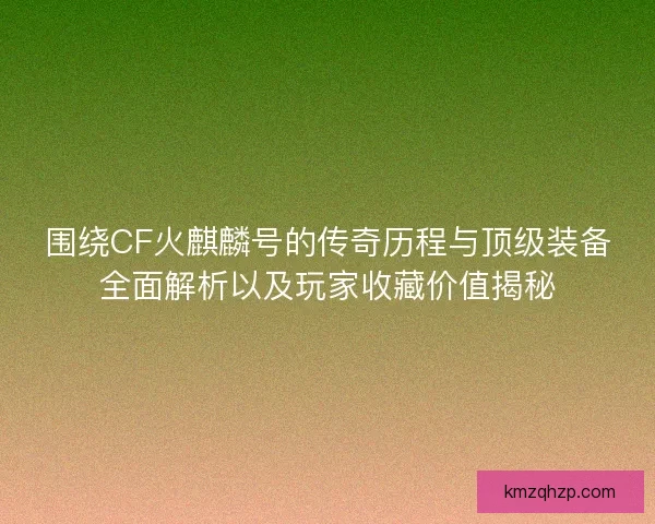 围绕CF火麒麟号的传奇历程与顶级装备全面解析以及玩家收藏价值揭秘