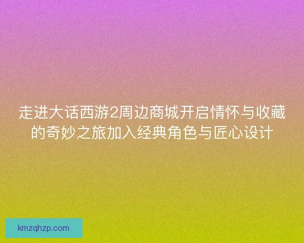 走进大话西游2周边商城开启情怀与收藏的奇妙之旅加入经典角色与匠心设计