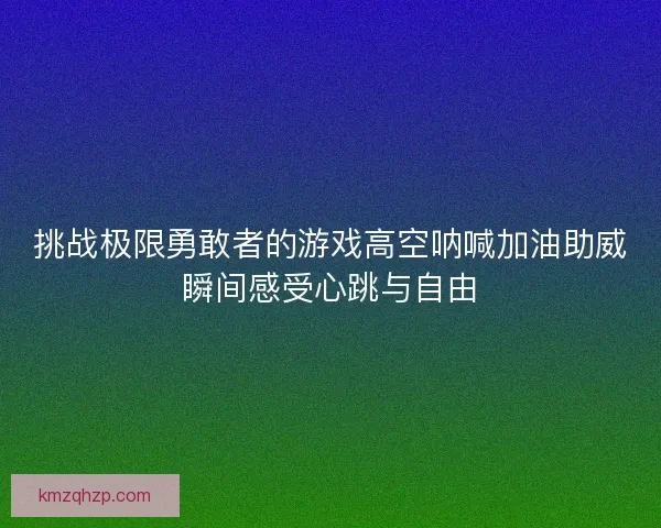 挑战极限勇敢者的游戏高空呐喊加油助威瞬间感受心跳与自由 挑战极限勇敢者的游戏高空呐喊加油助威瞬间感受心跳与自由