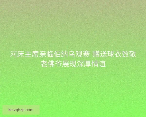 河床主席亲临伯纳乌观赛 赠送球衣致敬老佛爷展现深厚情谊
