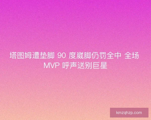 塔图姆遭垫脚 90 度崴脚仍罚全中 全场 MVP 呼声送别巨星