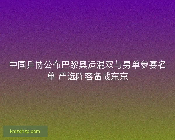 中国乒协公布巴黎奥运混双与男单参赛名单 严选阵容备战东京