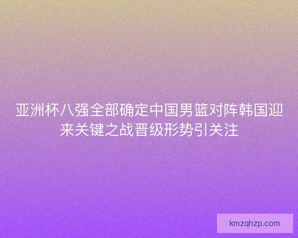 亚洲杯八强全部确定中国男篮对阵韩国迎来关键之战晋级形势引关注 亚洲杯八强全部确定中国男篮对阵韩国迎来关键之战晋级形势引关注
