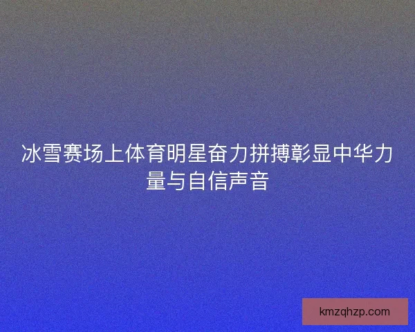 冰雪赛场上体育明星奋力拼搏彰显中华力量与自信声音