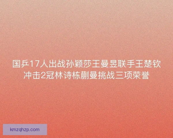 国乒17人出战孙颖莎王曼昱联手王楚钦冲击2冠林诗栋蒯曼挑战三项荣誉