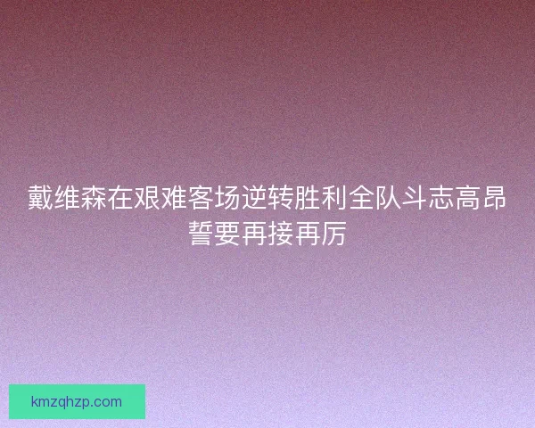 戴维森在艰难客场逆转胜利全队斗志高昂誓要再接再厉