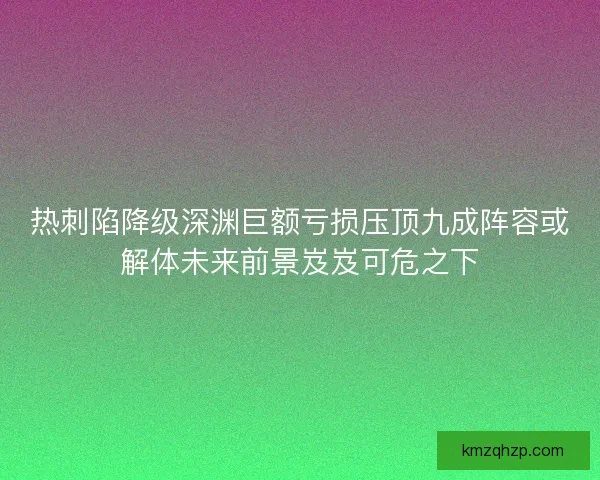 热刺陷降级深渊巨额亏损压顶九成阵容或解体未来前景岌岌可危之下