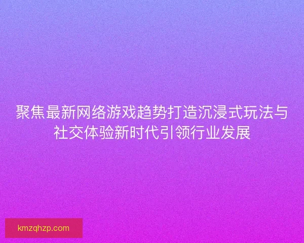 聚焦最新网络游戏趋势打造沉浸式玩法与社交体验新时代引领行业发展
