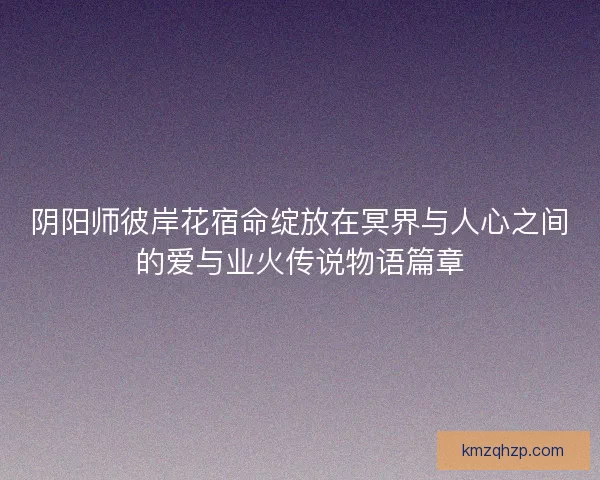阴阳师彼岸花宿命绽放在冥界与人心之间的爱与业火传说物语篇章