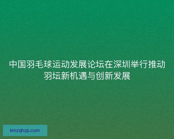 中国羽毛球运动发展论坛在深圳举行推动羽坛新机遇与创新发展