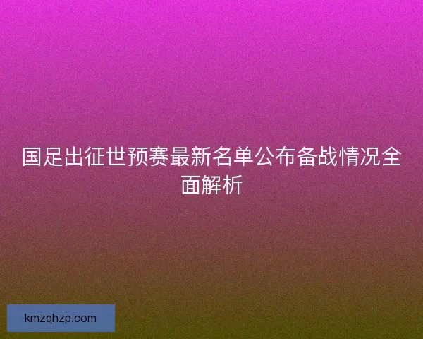 国足出征世预赛最新名单公布备战情况全面解析