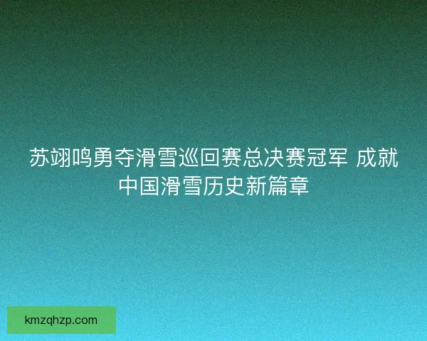 苏翊鸣勇夺滑雪巡回赛总决赛冠军 成就中国滑雪历史新篇章