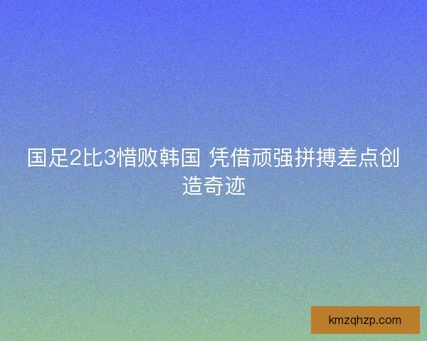 国足2比3惜败韩国 凭借顽强拼搏差点创造奇迹